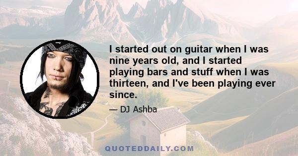 I started out on guitar when I was nine years old, and I started playing bars and stuff when I was thirteen, and I've been playing ever since.