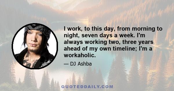 I work, to this day, from morning to night, seven days a week. I'm always working two, three years ahead of my own timeline; I'm a workaholic.