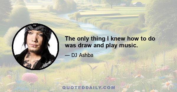 The only thing I knew how to do was draw and play music.