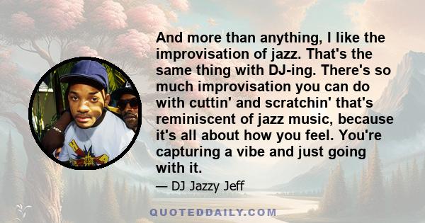 And more than anything, I like the improvisation of jazz. That's the same thing with DJ-ing. There's so much improvisation you can do with cuttin' and scratchin' that's reminiscent of jazz music, because it's all about