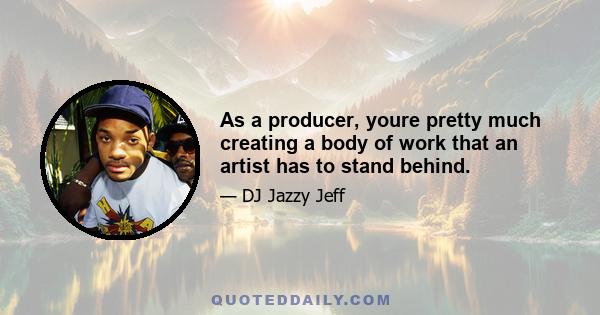 As a producer, youre pretty much creating a body of work that an artist has to stand behind.