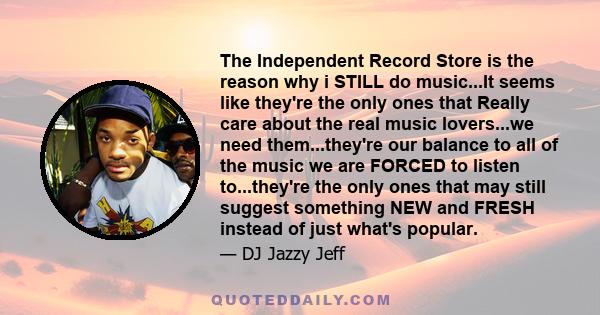 The Independent Record Store is the reason why i STILL do music...It seems like they're the only ones that Really care about the real music lovers...we need them...they're our balance to all of the music we are FORCED