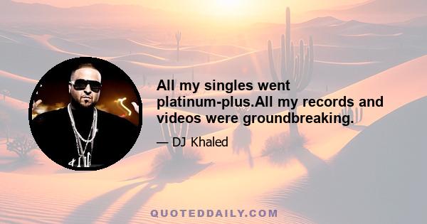 All my singles went platinum-plus.All my records and videos were groundbreaking.