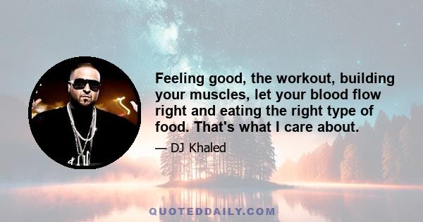 Feeling good, the workout, building your muscles, let your blood flow right and eating the right type of food. That's what I care about.