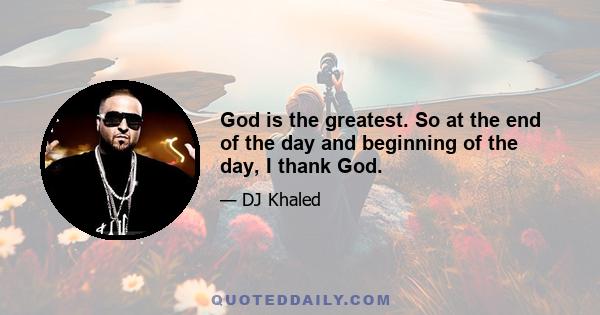 God is the greatest. So at the end of the day and beginning of the day, I thank God.