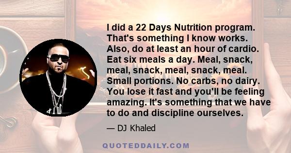 I did a 22 Days Nutrition program. That's something I know works. Also, do at least an hour of cardio. Eat six meals a day. Meal, snack, meal, snack, meal, snack, meal. Small portions. No carbs, no dairy. You lose it