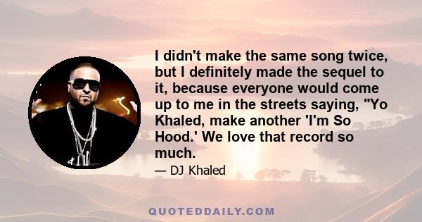 I didn't make the same song twice, but I definitely made the sequel to it, because everyone would come up to me in the streets saying, Yo Khaled, make another 'I'm So Hood.' We love that record so much.