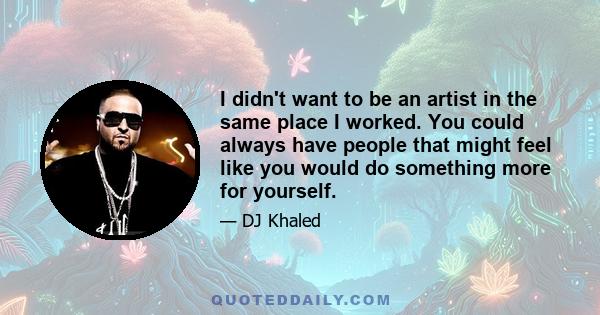 I didn't want to be an artist in the same place I worked. You could always have people that might feel like you would do something more for yourself.