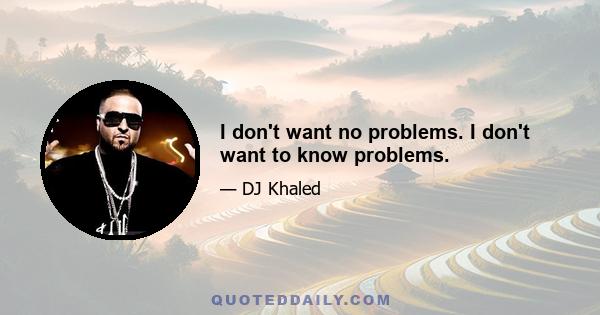 I don't want no problems. I don't want to know problems.