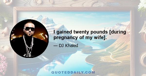 I gained twenty pounds [during pregnancy of my wife].