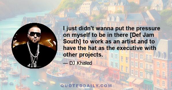 I just didn't wanna put the pressure on myself to be in there [Def Jam South] to work as an artist and to have the hat as the executive with other projects.