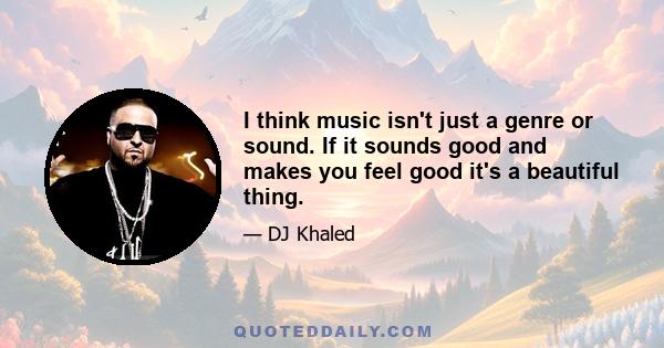 I think music isn't just a genre or sound. If it sounds good and makes you feel good it's a beautiful thing.