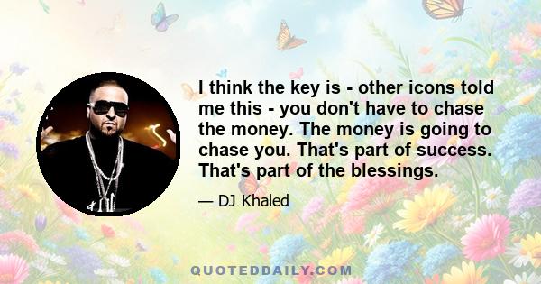 I think the key is - other icons told me this - you don't have to chase the money. The money is going to chase you. That's part of success. That's part of the blessings.