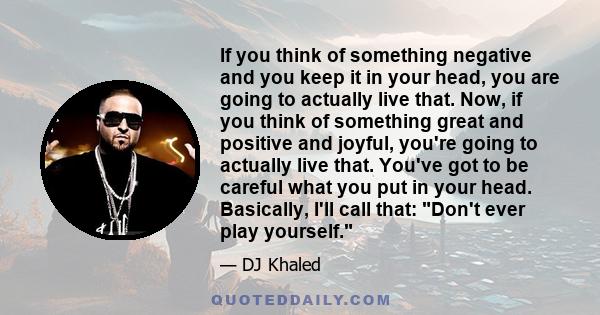 If you think of something negative and you keep it in your head, you are going to actually live that. Now, if you think of something great and positive and joyful, you're going to actually live that. You've got to be