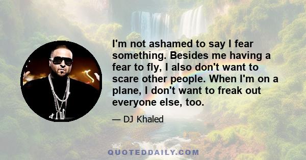 I'm not ashamed to say I fear something. Besides me having a fear to fly, I also don't want to scare other people. When I'm on a plane, I don't want to freak out everyone else, too.