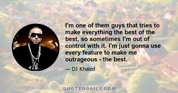 I'm one of them guys that tries to make everything the best of the best, so sometimes I'm out of control with it. I'm just gonna use every feature to make me outrageous - the best.