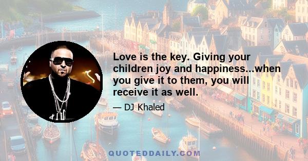 Love is the key. Giving your children joy and happiness...when you give it to them, you will receive it as well.