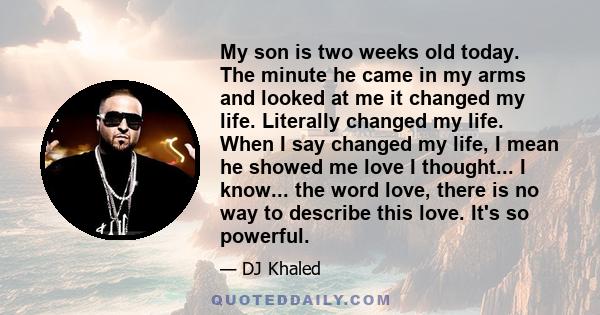 My son is two weeks old today. The minute he came in my arms and looked at me it changed my life. Literally changed my life. When I say changed my life, I mean he showed me love I thought... I know... the word love,