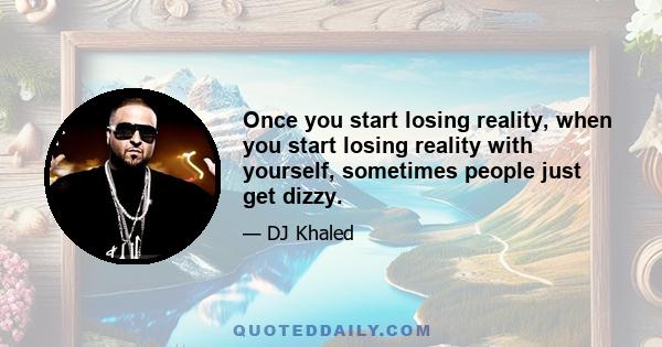 Once you start losing reality, when you start losing reality with yourself, sometimes people just get dizzy.