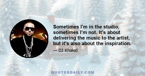 Sometimes I'm in the studio, sometimes I'm not. It's about delivering the music to the artist, but it's also about the inspiration.