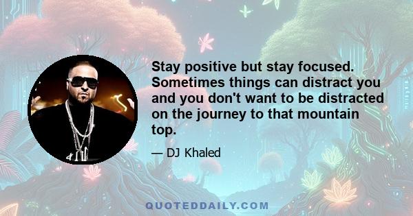 Stay positive but stay focused. Sometimes things can distract you and you don't want to be distracted on the journey to that mountain top.