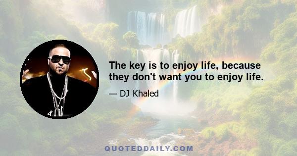 The key is to enjoy life, because they don't want you to enjoy life.