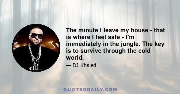 The minute I leave my house - that is where I feel safe - I'm immediately in the jungle. The key is to survive through the cold world.