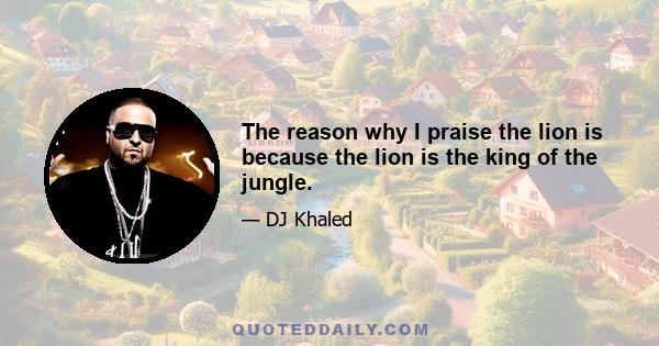 The reason why I praise the lion is because the lion is the king of the jungle.