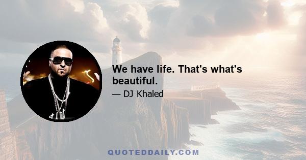 We have life. That's what's beautiful.