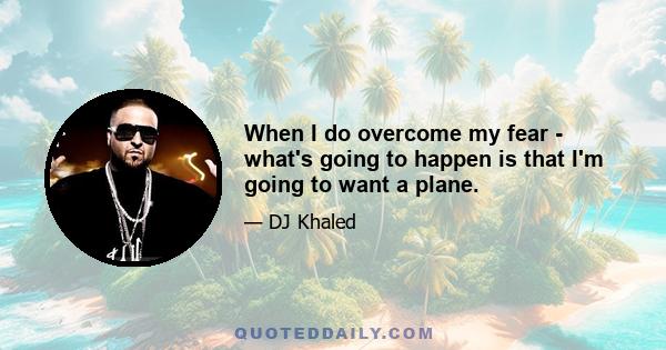 When I do overcome my fear - what's going to happen is that I'm going to want a plane.