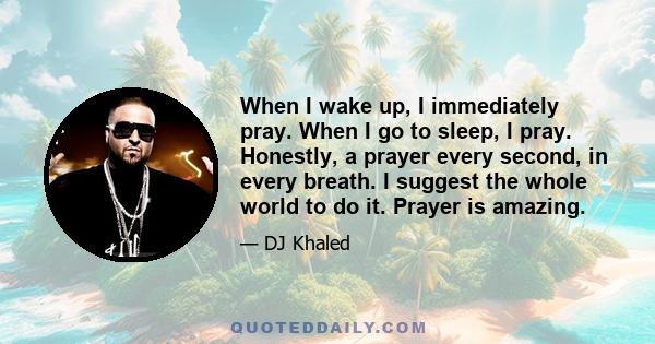 When I wake up, I immediately pray. When I go to sleep, I pray. Honestly, a prayer every second, in every breath. I suggest the whole world to do it. Prayer is amazing.