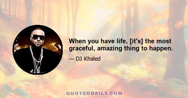 When you have life, [it's] the most graceful, amazing thing to happen.