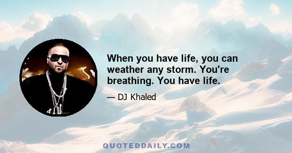 When you have life, you can weather any storm. You're breathing. You have life.