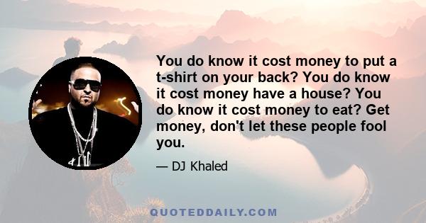 You do know it cost money to put a t-shirt on your back? You do know it cost money have a house? You do know it cost money to eat? Get money, don't let these people fool you.