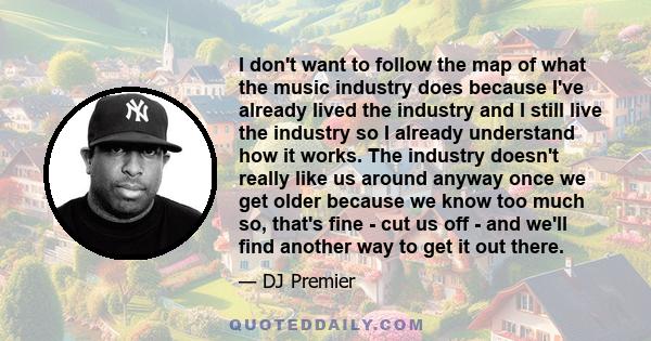 I don't want to follow the map of what the music industry does because I've already lived the industry and I still live the industry so I already understand how it works. The industry doesn't really like us around