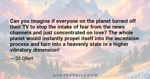 Can you imagine if everyone on the planet turned off their TV to stop the intake of fear from the news channels and just concentrated on love? The whole planet would instantly propel itself into the ascension process