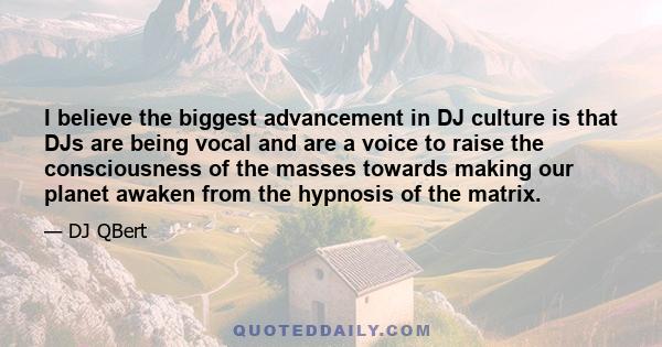 I believe the biggest advancement in DJ culture is that DJs are being vocal and are a voice to raise the consciousness of the masses towards making our planet awaken from the hypnosis of the matrix.