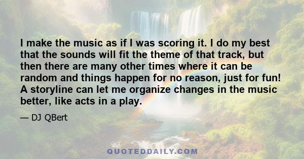 I make the music as if I was scoring it. I do my best that the sounds will fit the theme of that track, but then there are many other times where it can be random and things happen for no reason, just for fun! A