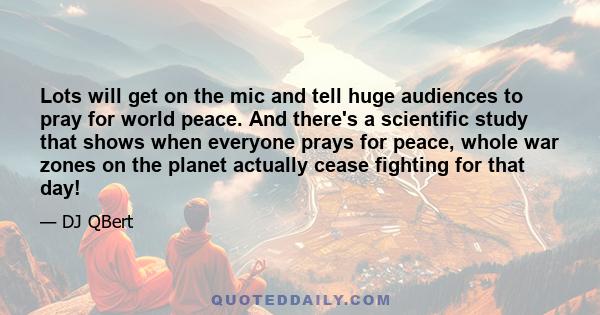 Lots will get on the mic and tell huge audiences to pray for world peace. And there's a scientific study that shows when everyone prays for peace, whole war zones on the planet actually cease fighting for that day!