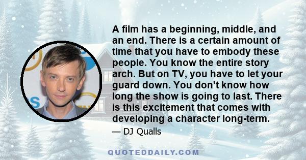 A film has a beginning, middle, and an end. There is a certain amount of time that you have to embody these people. You know the entire story arch. But on TV, you have to let your guard down. You don't know how long the 