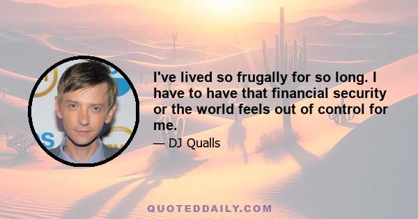 I've lived so frugally for so long. I have to have that financial security or the world feels out of control for me.