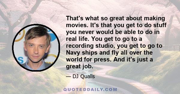 That's what so great about making movies. It's that you get to do stuff you never would be able to do in real life. You get to go to a recording studio, you get to go to Navy ships and fly all over the world for press.