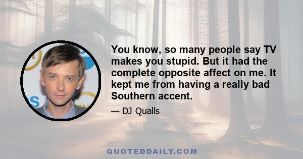 You know, so many people say TV makes you stupid. But it had the complete opposite affect on me. It kept me from having a really bad Southern accent.