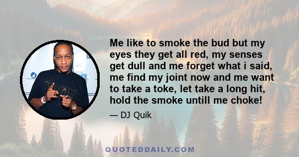 Me like to smoke the bud but my eyes they get all red, my senses get dull and me forget what i said, me find my joint now and me want to take a toke, let take a long hit, hold the smoke untill me choke!