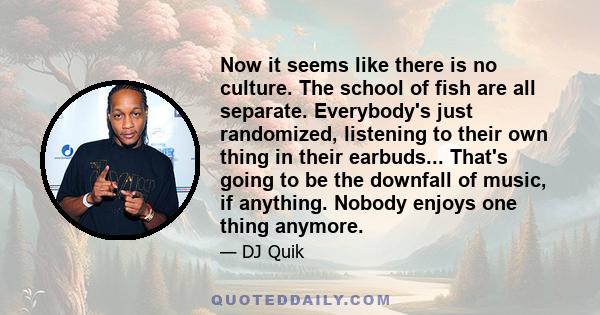 Now it seems like there is no culture. The school of fish are all separate. Everybody's just randomized, listening to their own thing in their earbuds... That's going to be the downfall of music, if anything. Nobody