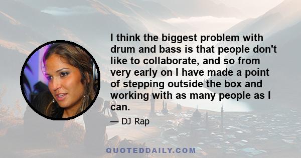 I think the biggest problem with drum and bass is that people don't like to collaborate, and so from very early on I have made a point of stepping outside the box and working with as many people as I can.