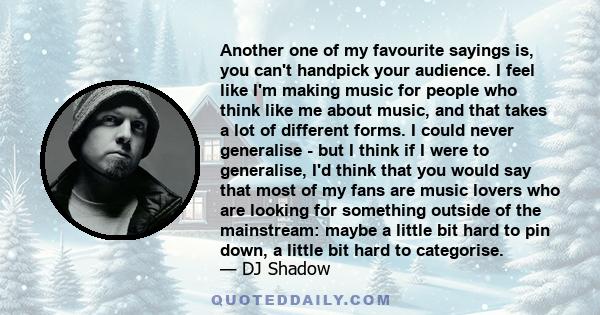 Another one of my favourite sayings is, you can't handpick your audience. I feel like I'm making music for people who think like me about music, and that takes a lot of different forms. I could never generalise - but I