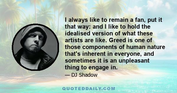 I always like to remain a fan, put it that way: and I like to hold the idealised version of what these artists are like. Greed is one of those components of human nature that's inherent in everyone, and sometimes it is