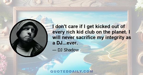 I don't care if I get kicked out of every rich kid club on the planet. I will never sacrifice my integrity as a DJ...ever.