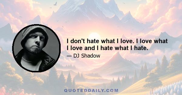 I don't hate what I love. I love what I love and I hate what I hate.